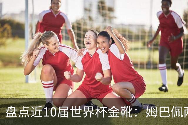 盘点近10届世界杯金靴：姆巴佩两届登顶，单届10球无人能及！