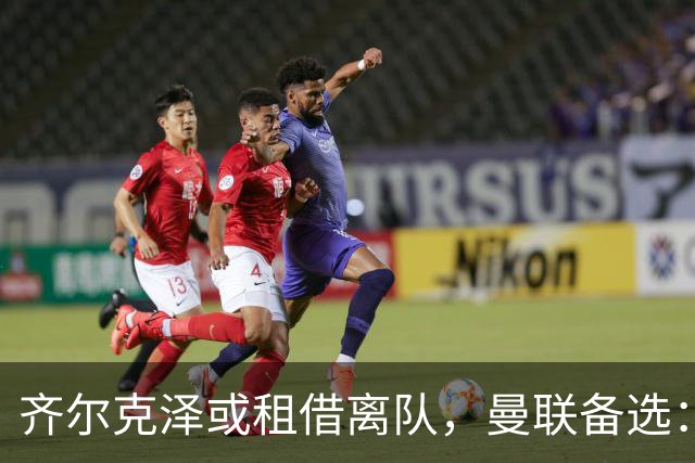 齐尔克泽或租借离队，曼联备选：4000万镑追沃特金斯